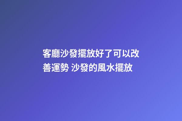 客廳沙發擺放好了可以改善運勢 沙發的風水擺放